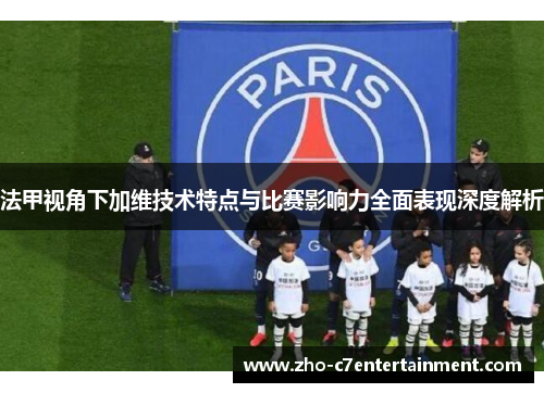 法甲视角下加维技术特点与比赛影响力全面表现深度解析 法甲视角下加维技术特点与比赛影响力全面表现深度解析