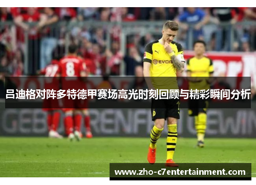 吕迪格对阵多特德甲赛场高光时刻回顾与精彩瞬间分析 吕迪格对阵多特德甲赛场高光时刻回顾与精彩瞬间分析