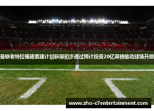 曼联老特拉福德重建计划获得初步通过预计投资20亿英镑推动球场升级