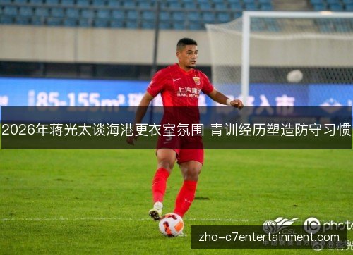 2026年蒋光太谈海港更衣室氛围 青训经历塑造防守习惯